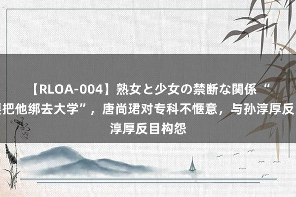 【RLOA-004】熟女と少女の禁断な関係 “绑也要把他绑去大学”，唐尚珺对专科不惬意，与孙淳厚反目构怨