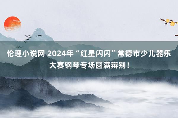 伦理小说网 2024年“红星闪闪”常德市少儿器乐大赛钢琴专场圆满辩别！