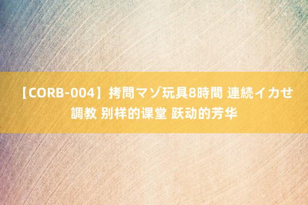 【CORB-004】拷問マゾ玩具8時間 連続イカせ調教 别样的课堂 跃动的芳华