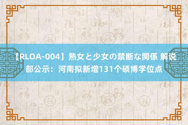 【RLOA-004】熟女と少女の禁断な関係 解说部公示：河南拟新增131个硕博学位点