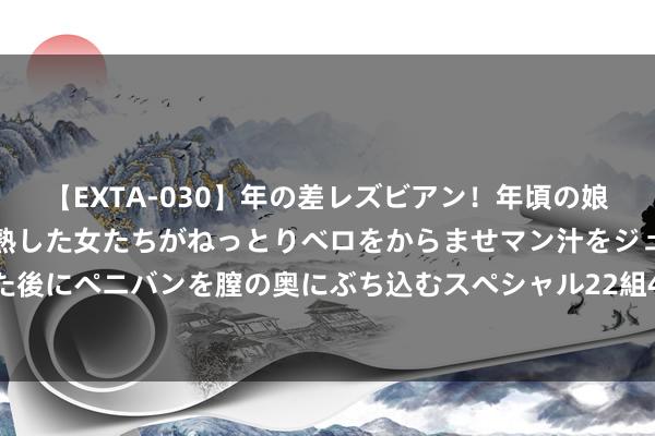 【EXTA-030】年の差レズビアン！年頃の娘たちとお母さんくらいの熟した女たちがねっとりベロをからませマン汁をジュルジュル舐め合った後にペニバンを膣の奥にぶち込むスペシャル22組45名4時間 2024年8月2日辽宁鞍山宁远农居品批发市集价钱行情