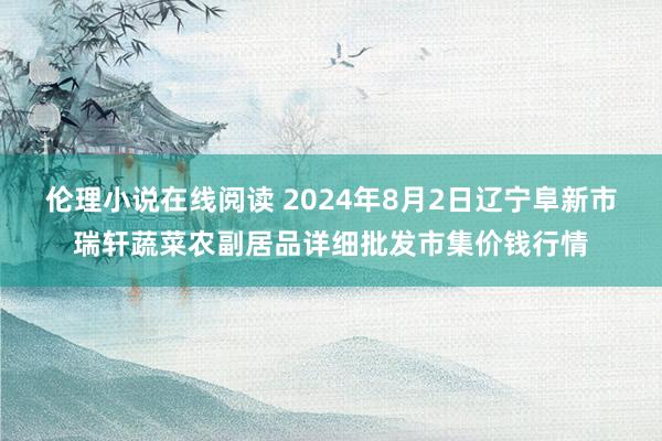 伦理小说在线阅读 2024年8月2日辽宁阜新市瑞轩蔬菜农副居品详细批发市集价钱行情