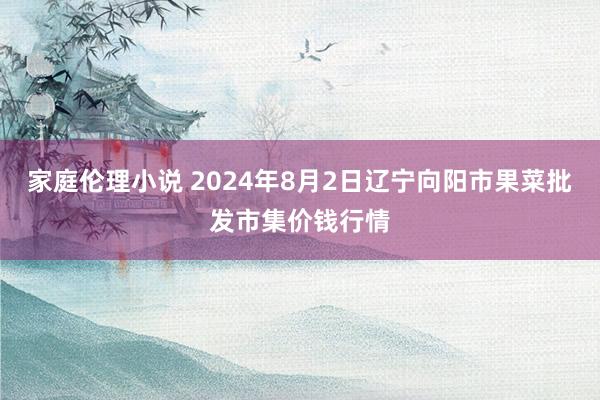 家庭伦理小说 2024年8月2日辽宁向阳市果菜批发市集价钱行情