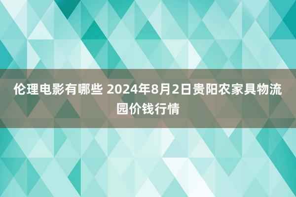 伦理电影有哪些 2024年8月2日贵阳农家具物流园价钱行情