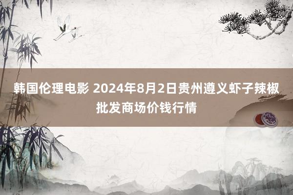 韩国伦理电影 2024年8月2日贵州遵义虾子辣椒批发商场价钱行情