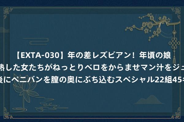 【EXTA-030】年の差レズビアン！年頃の娘たちとお母さんくらいの熟した女たちがねっとりベロをからませマン汁をジュルジュル舐め合った後にペニバンを膣の奥にぶち込むスペシャル22組45名4時間 她是中国第一好意思妇，因太好意思被克林顿接见，为显年青28年不近男色