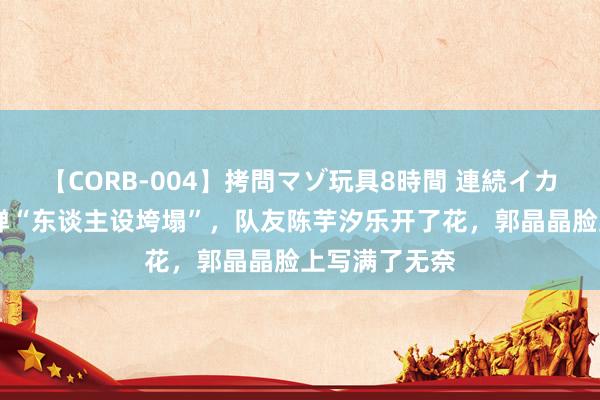 【CORB-004】拷問マゾ玩具8時間 連続イカせ調教 全红婵“东谈主设垮塌”，队友陈芋汐乐开了花，郭晶晶脸上写满了无奈