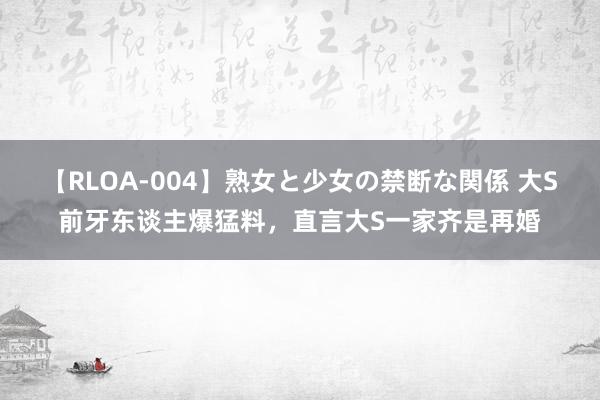 【RLOA-004】熟女と少女の禁断な関係 大S前牙东谈主爆猛料，直言大S一家齐是再婚