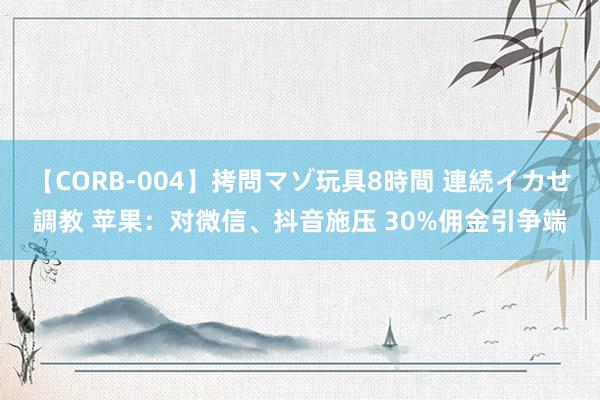 【CORB-004】拷問マゾ玩具8時間 連続イカせ調教 苹果：对微信、抖音施压 30%佣金引争端