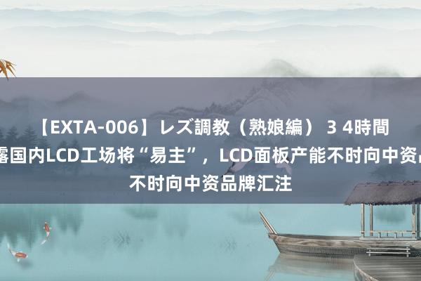 【EXTA-006】レズ調教（熟娘編） 3 4時間 乐金显露国内LCD工场将“易主”，LCD面板产能不时向中资品牌汇注