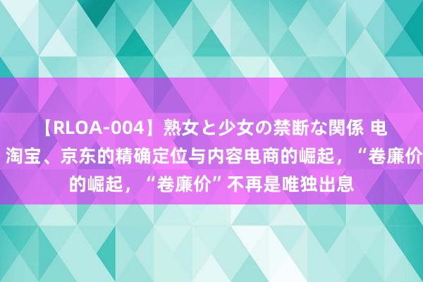 【RLOA-004】熟女と少女の禁断な関係 电商新纪元：抖音、淘宝、京东的精确定位与内容电商的崛起，“卷廉价”不再是唯独出息