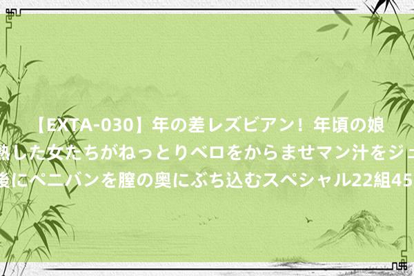 【EXTA-030】年の差レズビアン！年頃の娘たちとお母さんくらいの熟した女たちがねっとりベロをからませマン汁をジュルジュル舐め合った後にペニバンを膣の奥にぶち込むスペシャル22組45名4時間 “直击百花奖”直播第一天：荣誉大幕拉开，影东谈主联欢锦官城