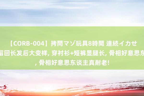 【CORB-004】拷問マゾ玩具8時間 連続イカせ調教 王子文留回长发后大变样， 穿衬衫+短裤显腿长， 骨相好意思东谈主真耐老!