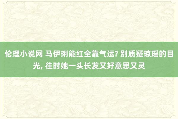 伦理小说网 马伊琍能红全靠气运? 别质疑琼瑶的目光， 往时她一头长发又好意思又灵