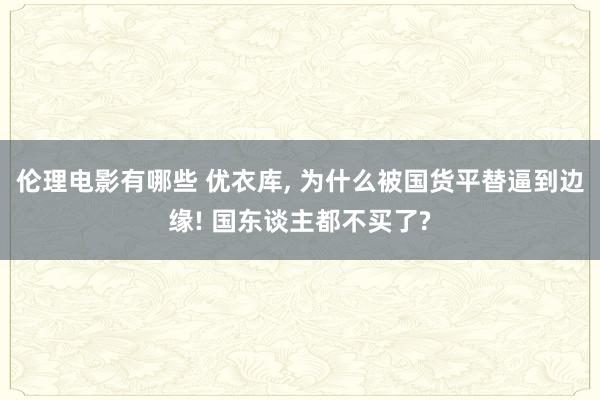 伦理电影有哪些 优衣库， 为什么被国货平替逼到边缘! 国东谈主都不买了?