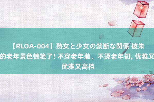 【RLOA-004】熟女と少女の禁断な関係 被朱玲玲的老年景色惊艳了! 不穿老年装、不烫老年初， 优雅又高档