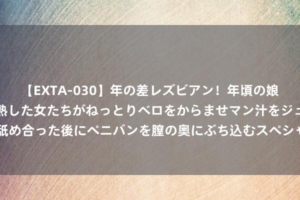 【EXTA-030】年の差レズビアン！年頃の娘たちとお母さんくらいの熟した女たちがねっとりベロをからませマン汁をジュルジュル舐め合った後にペニバンを膣の奥にぶち込むスペシャル22組45名4時間 托克劳群岛（新）