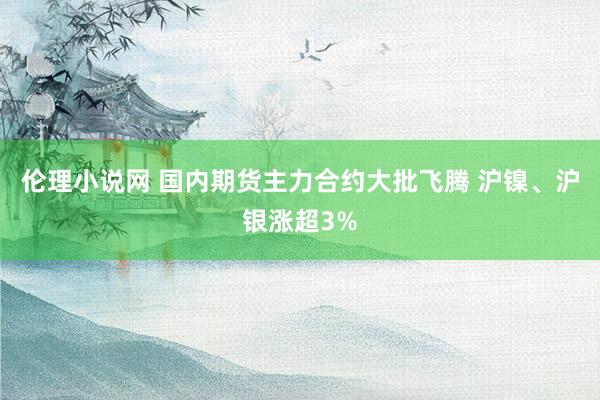 伦理小说网 国内期货主力合约大批飞腾 沪镍、沪银涨超3%