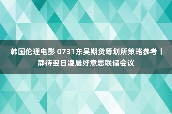 韩国伦理电影 0731东吴期货筹划所策略参考｜静待翌日凌晨好意思联储会议