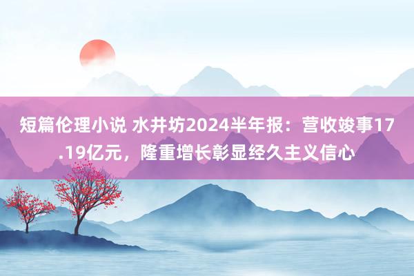 短篇伦理小说 水井坊2024半年报：营收竣事17.19亿元，隆重增长彰显经久主义信心