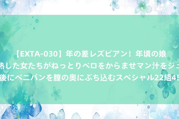 【EXTA-030】年の差レズビアン！年頃の娘たちとお母さんくらいの熟した女たちがねっとりベロをからませマン汁をジュルジュル舐め合った後にペニバンを膣の奥にぶち込むスペシャル22組45名4時間 高温席卷寰宇 苏宁易购多区域“消暑当作”加码