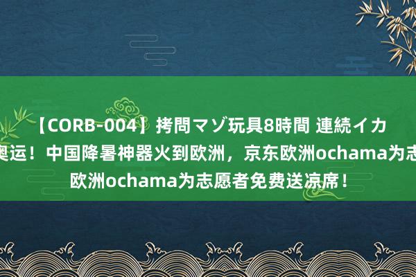 【CORB-004】拷問マゾ玩具8時間 連続イカせ調教 或迎高温奥运！中国降暑神器火到欧洲，京东欧洲ochama为志愿者免费送凉席！