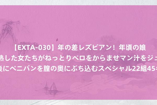 【EXTA-030】年の差レズビアン！年頃の娘たちとお母さんくらいの熟した女たちがねっとりベロをからませマン汁をジュルジュル舐め合った後にペニバンを膣の奥にぶち込むスペシャル22組45名4時間 辘集成本：好意思联储议息会议激发调遣，风险或提前开释