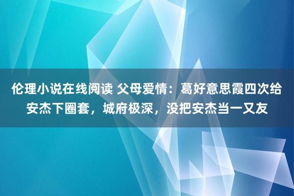 伦理小说在线阅读 父母爱情：葛好意思霞四次给安杰下圈套，城府极深，没把安杰当一又友