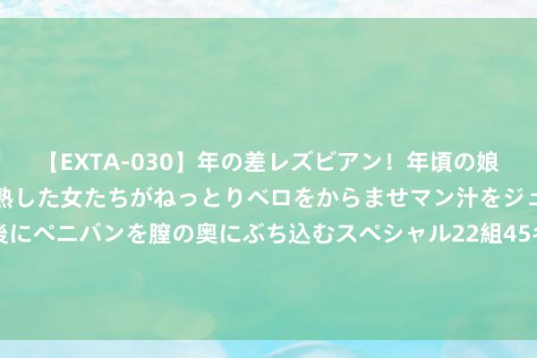 【EXTA-030】年の差レズビアン！年頃の娘たちとお母さんくらいの熟した女たちがねっとりベロをからませマン汁をジュルジュル舐め合った後にペニバンを膣の奥にぶち込むスペシャル22組45名4時間 解清帅被直播间网友催婚，王正正霎时莫名，解清帅贵重女友很得力