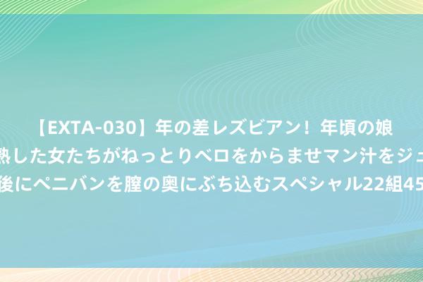 【EXTA-030】年の差レズビアン！年頃の娘たちとお母さんくらいの熟した女たちがねっとりベロをからませマン汁をジュルジュル舐め合った後にペニバンを膣の奥にぶち込むスペシャル22組45名4時間 强推！《10万个为什么大全集（超值金版）》值得熬夜品读！