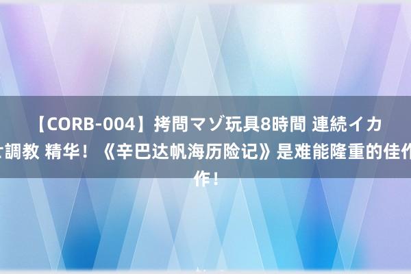 【CORB-004】拷問マゾ玩具8時間 連続イカせ調教 精华！《辛巴达帆海历险记》是难能隆重的佳作！