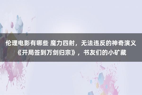 伦理电影有哪些 魔力四射，无法违反的神奇演义《开局签到万剑归宗》，书友们的小矿藏