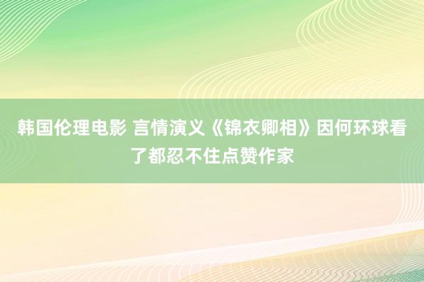 韩国伦理电影 言情演义《锦衣卿相》因何环球看了都忍不住点赞作家