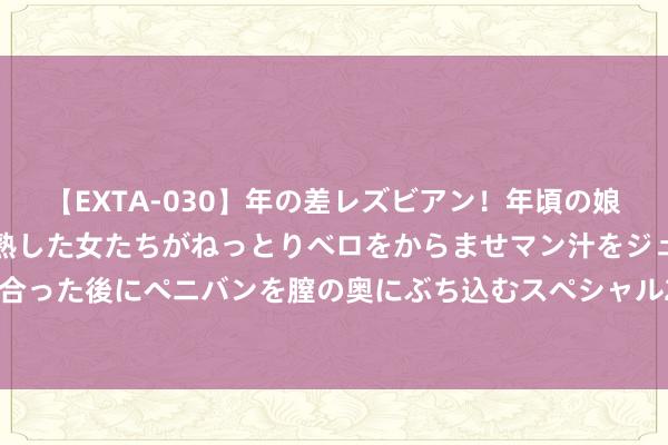 【EXTA-030】年の差レズビアン！年頃の娘たちとお母さんくらいの熟した女たちがねっとりベロをからませマン汁をジュルジュル舐め合った後にペニバンを膣の奥にぶち込むスペシャル22組45名4時間 常用祛斑剂及祛斑化妆品