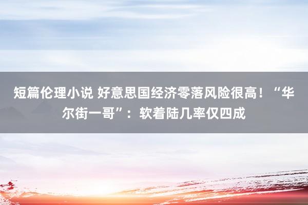 短篇伦理小说 好意思国经济零落风险很高！“华尔街一哥”：软着陆几率仅四成