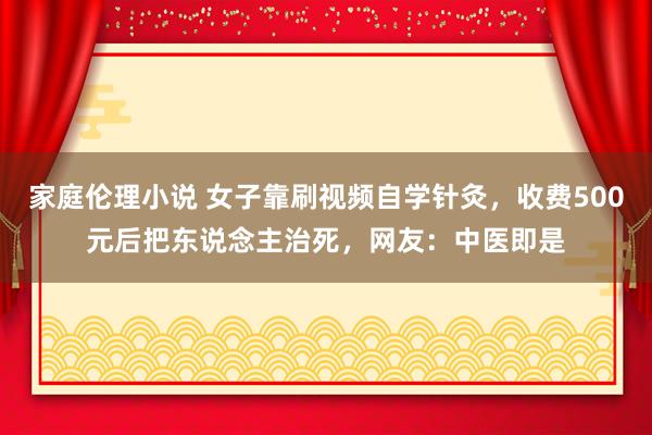 家庭伦理小说 女子靠刷视频自学针灸，收费500元后把东说念主治死，网友：中医即是