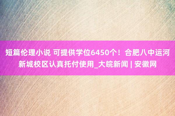 短篇伦理小说 可提供学位6450个！合肥八中运河新城校区认真托付使用_大皖新闻 | 安徽网