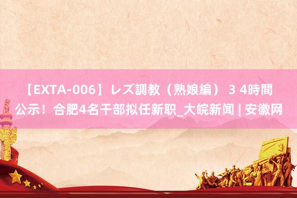 【EXTA-006】レズ調教（熟娘編） 3 4時間 公示！合肥4名干部拟任新职_大皖新闻 | 安徽网