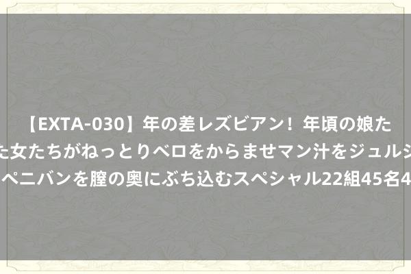 【EXTA-030】年の差レズビアン！年頃の娘たちとお母さんくらいの熟した女たちがねっとりベロをからませマン汁をジュルジュル舐め合った後にペニバンを膣の奥にぶち込むスペシャル22組45名4時間 信源企业集团(01748.HK)盈喜：预期中期纯利同比增多朝上80%