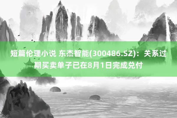 短篇伦理小说 东杰智能(300486.SZ)：关系过期买卖单子已在8月1日完成兑付