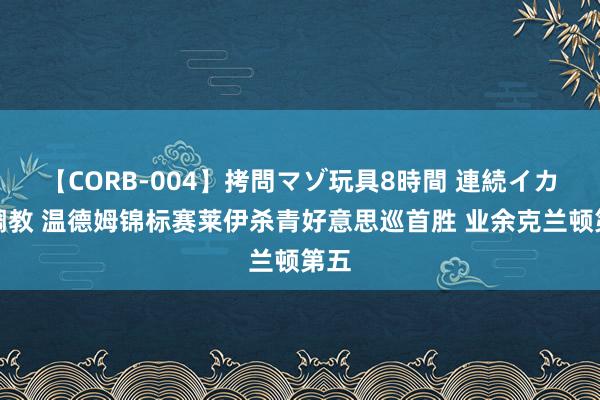 【CORB-004】拷問マゾ玩具8時間 連続イカせ調教 温德姆锦标赛莱伊杀青好意思巡首胜 业余克兰顿第五