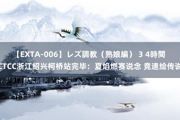 【EXTA-006】レズ調教（熟娘編） 3 4時間 CTCC浙江绍兴柯桥站完毕：夏焰燃赛说念 竞速绘传说