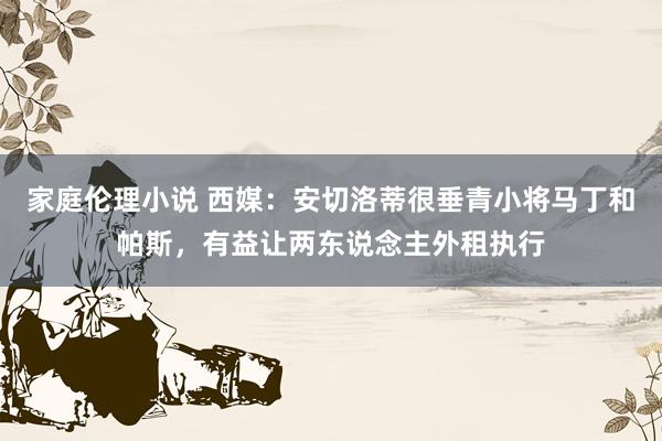 家庭伦理小说 西媒：安切洛蒂很垂青小将马丁和帕斯，有益让两东说念主外租执行