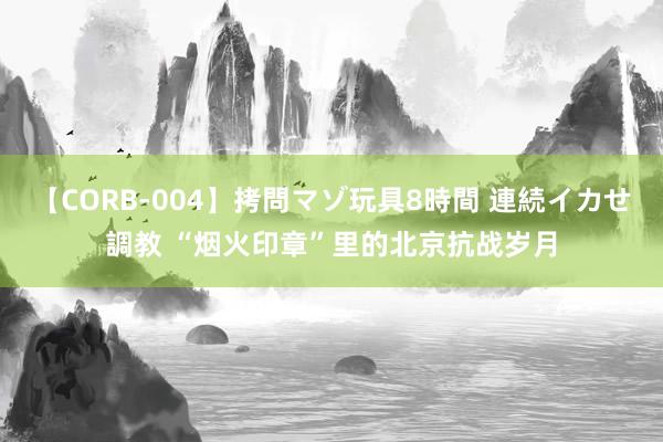 【CORB-004】拷問マゾ玩具8時間 連続イカせ調教 “烟火印章”里的北京抗战岁月