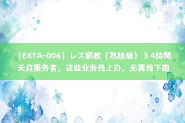 【EXTA-006】レズ調教（熟娘編） 3 4時間 天真服务者，这些业务线上办，无需线下跑