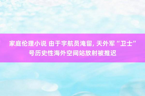 家庭伦理小说 由于宇航员淹留， 天外军“卫士”号历史性海外空间站放射被推迟