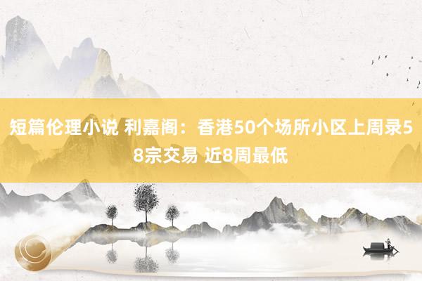 短篇伦理小说 利嘉阁：香港50个场所小区上周录58宗交易 近8周最低