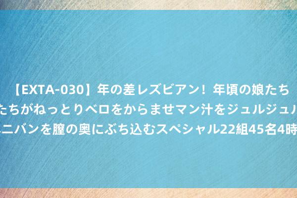 【EXTA-030】年の差レズビアン！年頃の娘たちとお母さんくらいの熟した女たちがねっとりベロをからませマン汁をジュルジュル舐め合った後にペニバンを膣の奥にぶち込むスペシャル22組45名4時間 WKK INTL (HOLD)(00532)：台湾港建上半年税后纯益3089.3万新台币 同比减少约80.37%