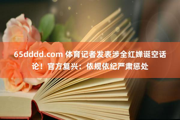 65dddd.com 体育记者发表涉全红婵诞空话论！官方复兴：依规依纪严肃惩处