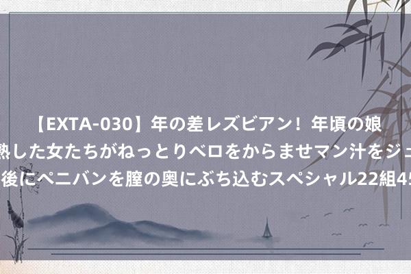 【EXTA-030】年の差レズビアン！年頃の娘たちとお母さんくらいの熟した女たちがねっとりベロをからませマン汁をジュルジュル舐め合った後にペニバンを膣の奥にぶち込むスペシャル22組45名4時間 上线2个月淘工场“星厂牌”数目增长11倍，大牌代工场、品牌平替工场等优质工场纷纷涌入